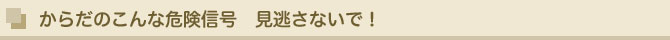 からだのこんな危険信号 見逃さないで!