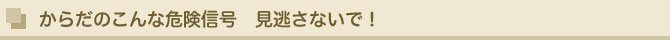 からだのこんな危険信号　見逃さないで！